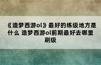 《造梦西游ol》最好的练级地方是什么 造梦西游ol前期最好去哪里刷级